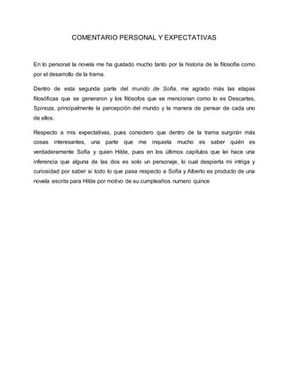 COMENTARIO PERSONAL Y EXPECTATIVAS 
En lo personal la novela me ha gustado mucho tanto por la historia de la filosofía como 
por el desarrollo de la trama. 
Dentro de esta segunda parte del mundo de Sofía, me agrado más las etapas 
filosóficas que se generaron y los filósofos que se mencionan como lo es Descartes, 
Spinoza, principalmente la percepción del mundo y la manera de pensar de cada uno 
de ellos. 
Respecto a mis expectativas, pues considero que dentro de la trama surgirán más 
cosas interesantes, una parte que me inquieta mucho es saber quién es 
verdaderamente Sofía y quien Hilde, pues en los últimos capítulos que lei hace una 
inferencia que alguna de las dos es solo un personaje, lo cual despierta mi intriga y 
curiosidad por saber si todo lo que pasa respecto a Sofía y Alberto es producto de una 
novela escrita para Hilde por motivo de su cumpleaños numero quince 
