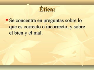 Ética:
   Se concentra en preguntas sobre lo
    que es correcto o incorrecto, y sobre
    el bien y el mal.
 