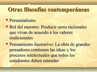 Otras filosofías contemporáneas
   Perennialismo
   Rol del maestro: Producir seres racionales
    que vivan de acuerdo a los valores
    tradicionales
   Pensamiento ilustrativo: La obra de grandes
    pensadores contienen las ideas y los
    procesos intelectuales que todos los
    estudiantes deben entender
 