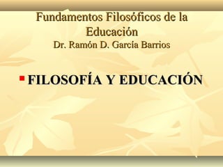 Fundamentos Filosóficos de la
            Educación
       Dr. Ramón D. García Barrios


   FILOSOFÍA Y EDUCACIÓN
 