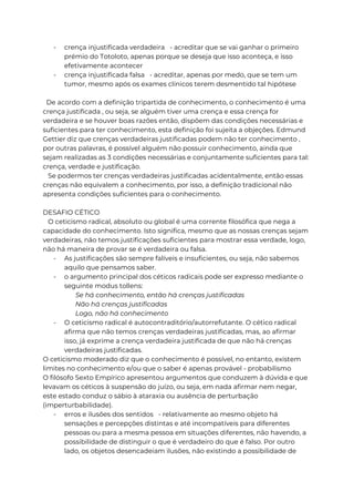 - crença injustificada verdadeira - acreditar que se vai ganhar o primeiro
prémio do Totoloto, apenas porque se deseja que isso aconteça, e isso
efetivamente acontecer
- crença injustificada falsa - acreditar, apenas por medo, que se tem um
tumor, mesmo após os exames clínicos terem desmentido tal hipótese
De acordo com a definição tripartida de conhecimento, o conhecimento é uma
crença justificada , ou seja, se alguém tiver uma crença e essa crença for
verdadeira e se houver boas razões então, dispõem das condições necessárias e
suficientes para ter conhecimento, esta definição foi sujeita a objeções. Edmund
Gettier diz que crenças verdadeiras justificadas podem não ter conhecimento ,
por outras palavras, é possível alguém não possuir conhecimento, ainda que
sejam realizadas as 3 condições necessárias e conjuntamente suficientes para tal:
crença, verdade e justificação.
Se podermos ter crenças verdadeiras justificadas acidentalmente, então essas
crenças não equivalem a conhecimento, por isso, a definição tradicional não
apresenta condições suficientes para o conhecimento.
DESAFIO CÉTICO
O ceticismo radical, absoluto ou global é uma corrente filosófica que nega a
capacidade do conhecimento. Isto significa, mesmo que as nossas crenças sejam
verdadeiras, não temos justificações suficientes para mostrar essa verdade, logo,
não há maneira de provar se é verdadeira ou falsa.
- As justificações são sempre falíveis e insuficientes, ou seja, não sabemos
aquilo que pensamos saber.
- o argumento principal dos céticos radicais pode ser expresso mediante o
seguinte modus tollens:
Se há conhecimento, então há crenças justificadas
Não há crenças justificadas
Logo, não há conhecimento
- O ceticismo radical é autocontraditório/autorrefutante. O cético radical
afirma que não temos crenças verdadeiras justificadas, mas, ao afirmar
isso, já exprime a crença verdadeira justificada de que não há crenças
verdadeiras justificadas.
O ceticismo moderado diz que o conhecimento é possível, no entanto, existem
limites no conhecimento e/ou que o saber é apenas provável - probabilismo
O filósofo Sexto Empírico apresentou argumentos que conduzem à dúvida e que
levavam os céticos à suspensão do juízo, ou seja, em nada afirmar nem negar,
este estado conduz o sábio à ataraxia ou ausência de perturbação
(imperturbabilidade).
- erros e ilusões dos sentidos - relativamente ao mesmo objeto há
sensações e percepções distintas e até incompatíveis para diferentes
pessoas ou para a mesma pessoa em situações diferentes, não havendo, a
possibilidade de distinguir o que é verdadeiro do que é falso. Por outro
lado, os objetos desencadeiam ilusões, não existindo a possibilidade de
 