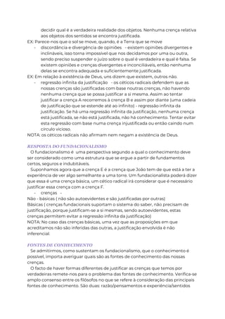 decidir qual é a verdadeira realidade dos objetos. Nenhuma crença relativa
aos objetos dos sentidos se encontra justificada.
EX: Parece-nos que o sol se move, quando, é a Terra que se move
- discordância e divergência de opiniões - existem opiniões divergentes e
inclináveis, isso torna impossível que nos decidamos por uma ou outra,
sendo preciso suspender o juízo sobre o qual é verdadeira e qual é falsa. Se
existem opiniões e crenças divergentes e inconciliáveis, então nenhuma
delas se encontra adequada e suficientemente justificada.
EX: Em relação à existência de Deus, uns dizem que existem, outros não.
- regressão infinita da justificação - os céticos radicais defendem que as
nossas crenças são justificadas com base noutras crenças, não havendo
nenhuma crença que se possa justificar a si mesma. Assim ao tentar
justificar a crença A recorremos à crença B e assim por diante (uma cadeia
de justificação que se estende até ao infinito) - regressão infinita da
justificação. Se há uma regressão infinita da justificação, nenhuma crença
está justificada, se não está justificada, não há conhecimento. Tentar evitar
esta regressão com base numa crença injustificada ou então caindo num
círculo vicioso.
NOTA: os céticos radicais não afirmam nem negam a existência de Deus.
RESPOSTA DO FUNDACIONALISMO
O fundacionalismo é uma perspectiva segundo a qual o conhecimento deve
ser considerado como uma estrutura que se ergue a partir de fundamentos
certos, seguros e indubitáveis.
Suponhamos agora que a crença E é a crença que João tem de que está a ter a
experiência de ver algo semelhante a uma torre. Um fundacionalista poderá dizer
que essa é uma crença básica, um cético radical irá considerar que é necessário
justificar essa crença com a crença F.
- crenças -
Não - básicas ( não são autoevidentes e são justificadas por outras)
Básicas ( crenças fundacionais suportam o sistema do saber, não precisam de
justificação, porque justificam-se a si mesmas, sendo autoevidentes, estas
crenças permitem evitar a regressão infinita da justificação)
NOTA: No caso das crenças básicas, uma vez que as proposições em que
acreditamos não são inferidas das outras, a justificação envolvida é não
inferencial.
FONTES DE CONHECIMENTO
Se admitirmos, como sustentam os fundacionalismo, que o conhecimento é
possível, importa averiguar quais são as fontes de conhecimento das nossas
crenças.
O facto de haver formas diferentes de justificar as crenças que temos por
verdadeiras remete-nos para o problema das fontes de conhecimento. Verifica-se
amplo consenso entre os filósofos no que se refere à consideração das principais
fontes de conhecimento. São duas: razão/pensamentos e experiência/sentidos
 