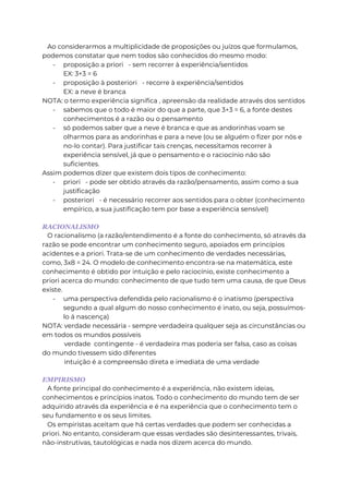 Ao considerarmos a multiplicidade de proposições ou juízos que formulamos,
podemos constatar que nem todos são conhecidos do mesmo modo:
- proposição a priori - sem recorrer à experiência/sentidos
EX: 3+3 = 6
- proposição à posteriori - recorre à experiência/sentidos
EX: a neve é branca
NOTA: o termo experiência significa , apreensão da realidade através dos sentidos
- sabemos que o todo é maior do que a parte, que 3+3 = 6, a fonte destes
conhecimentos é a razão ou o pensamento
- só podemos saber que a neve é branca e que as andorinhas voam se
olharmos para as andorinhas e para a neve (ou se alguém o fizer por nós e
no-lo contar). Para justificar tais crenças, necessitamos recorrer à
experiência sensível, já que o pensamento e o raciocínio não são
suficientes.
Assim podemos dizer que existem dois tipos de conhecimento:
- priori - pode ser obtido através da razão/pensamento, assim como a sua
justificação
- posteriori - é necessário recorrer aos sentidos para o obter (conhecimento
empírico, a sua justificação tem por base a experiência sensível)
RACIONALISMO
O racionalismo (a razão/entendimento é a fonte do conhecimento, só através da
razão se pode encontrar um conhecimento seguro, apoiados em princípios
acidentes e a priori. Trata-se de um conhecimento de verdades necessárias,
como, 3x8 = 24. O modelo de conhecimento encontra-se na matemática, este
conhecimento é obtido por intuição e pelo raciocínio, existe conhecimento a
priori acerca do mundo: conhecimento de que tudo tem uma causa, de que Deus
existe.
- uma perspectiva defendida pelo racionalismo é o inatismo (perspectiva
segundo a qual algum do nosso conhecimento é inato, ou seja, possuímos-
lo á nascença)
NOTA: verdade necessária - sempre verdadeira qualquer seja as circunstâncias ou
em todos os mundos possíveis
verdade contingente - é verdadeira mas poderia ser falsa, caso as coisas
do mundo tivessem sido diferentes
intuição é a compreensão direta e imediata de uma verdade
EMPIRISMO
A fonte principal do conhecimento é a experiência, não existem ideias,
conhecimentos e princípios inatos. Todo o conhecimento do mundo tem de ser
adquirido através da experiência e é na experiência que o conhecimento tem o
seu fundamento e os seus limites.
Os empiristas aceitam que há certas verdades que podem ser conhecidas a
priori. No entanto, consideram que essas verdades são desinteressantes, trivais,
não-instrutivas, tautológicas e nada nos dizem acerca do mundo.
 