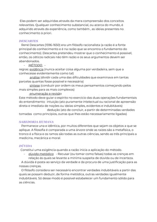 Elas podem ser adquiridas através da mera compreensão dos conceitos
relevantes. Qualquer conhecimento substancial, ou acerca do mundo, é
adquirido através da experiência, como também , as ideias presentes no
conhecimento à priori.
DESCARTES
René Descartes (1596-1650) era um filósofo racionalista (a razão é a fonte
principal do conhecimento e é na razão que se encontra o fundamento do
conhecimento). Descartes pretendeu mostrar que o conhecimento é possível,
então, os céticos radicais não têm razão e os seus argumentos devem ser
abandonados.
- MÉTODO -
regras: evidência (nunca aceitar coisa alguma por verdadeira, sem que a
conhecesse evidentemente como tal)
análise (dividir cada uma das dificuldades que examinava em tantas
parcelas quantas fosse possível e necessária)
síntese (conduzir por ordem os meus pensamentos começando pelos
mais simples para os mais complexos)
enumeração e revisão
Este método deve guiar o espírito no exercício das duas operações fundamentais
do entendimento: intuição (ato puramente intelectual ou racional de apreensão
direta e imediata de noções ou ideias simples, evidentes e indubitáveis)
dedução (ato de concluir, a partir de determinadas verdades
tomadas como princípios, outras que lhes estão necessariamente ligadas)
SABEDORIA HUMANA
Permanece una e idêntica, por muitos diferentes que sejam os objetos a que se
aplique. A filosofia é comparada a uma árvore onde as raízes são a metafísica, o
tronco é a física e os ramos são todas as outras ciências, sendo as três principais a
medicina, mecânica e moral.
DÚVIDA
Constitui uma exigência quando a razão inicia a aplicação do método.
- dúvida metódica - Recusar (ou tomar como falsas) todas as crenças em
relação às quais se levante a mínima suspeita de dúvida ou de incerteza.
A dúvida é posta ao serviço da verdade e da procura de uma justificação para as
nossas crenças.
O filósofo considera ser necessário encontrar verdades indubitáveis a partir das
quais se possam deduzir, de forma metódica, outras verdades igualmente
indubitáveis. Só desse modo é possível estabelecer um fundamento sólido para
as ciências.
 