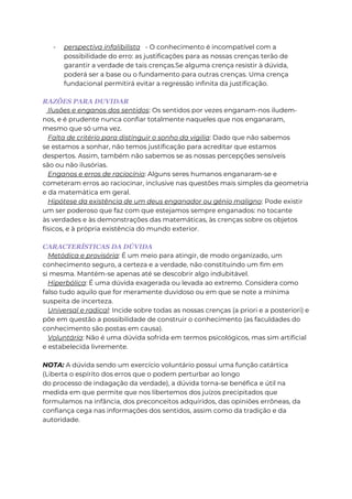 - perspectiva infalibilista - O conhecimento é incompatível com a
possibilidade do erro: as justificações para as nossas crenças terão de
garantir a verdade de tais crenças.Se alguma crença resistir à dúvida,
poderá ser a base ou o fundamento para outras crenças. Uma crença
fundacional permitirá evitar a regressão infinita da justificação.
RAZÕES PARA DUVIDAR
Ilusões e enganos dos sentidos: Os sentidos por vezes enganam-nos iludem-
nos, e é prudente nunca confiar totalmente naqueles que nos enganaram,
mesmo que só uma vez.
Falta de critério para distinguir o sonho da vigília: Dado que não sabemos
se estamos a sonhar, não temos justificação para acreditar que estamos
despertos. Assim, também não sabemos se as nossas percepções sensíveis
são ou não ilusórias.
Enganos e erros de raciocínio: Alguns seres humanos enganaram-se e
cometeram erros ao raciocinar, inclusive nas questões mais simples da geometria
e da matemática em geral.
Hipótese da existência de um deus enganador ou génio maligno: Pode existir
um ser poderoso que faz com que estejamos sempre enganados: no tocante
às verdades e às demonstrações das matemáticas, às crenças sobre os objetos
físicos, e à própria existência do mundo exterior.
CARACTERÍSTICAS DA DÚVIDA
Metódica e provisória: É um meio para atingir, de modo organizado, um
conhecimento seguro, a certeza e a verdade, não constituindo um fim em
si mesma. Mantém-se apenas até se descobrir algo indubitável.
Hiperbólica: É uma dúvida exagerada ou levada ao extremo. Considera como
falso tudo aquilo que for meramente duvidoso ou em que se note a mínima
suspeita de incerteza.
Universal e radical: Incide sobre todas as nossas crenças (a priori e a posteriori) e
põe em questão a possibilidade de construir o conhecimento (as faculdades do
conhecimento são postas em causa).
Voluntária: Não é uma dúvida sofrida em termos psicológicos, mas sim artificial
e estabelecida livremente.
NOTA: A dúvida sendo um exercício voluntário possui uma função catártica
(Liberta o espírito dos erros que o podem perturbar ao longo
do processo de indagação da verdade), a dúvida torna-se benéfica e útil na
medida em que permite que nos libertemos dos juízos precipitados que
formulamos na infância, dos preconceitos adquiridos, das opiniões errôneas, da
confiança cega nas informações dos sentidos, assim como da tradição e da
autoridade.
 