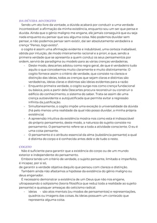 DA DÚVIDA AO COGITO
Sendo um ato livre da vontade, a dúvida acabará por conduzir a uma verdade
incontestável: a afirmação da minha existência, enquanto sou um ser que pensa e
duvida. Ainda que o gênio maligno me engane, ele jamais conseguirá que eu seja
nada enquanto eu pensar que sou alguma coisa. Não podemos duvidar sem
pensar, e não podemos pensar sem existir, daí ser absolutamente verdadeira a
crença “Penso, logo existo”.
o cogito é assim uma afirmação evidente e indubitável, uma certeza inabalável,
obtida por intuição, de modo inteiramente racional e a priori, e que, sendo a
primeira verdade que se apresenta a quem conduz os seus pensamentos por
ordem, servirá de paradigma ou modelo para as várias crenças verdadeiras.
- Deste modo, descartes adotou como regra geral, de que é verdadeiro tudo
aquilo o que concebemos muito claramente e muito distintamente. O
cogito fornece assim o critério de verdade, que consiste na clareza e
distinção das ideias, todas as crenças que sejam claras e distintas são
verdadeiras, ideias claras e distintas são ideias evidentes para a razão
- Enquanto primeira verdade, o cogito surge-nos como crença fundacional
ou básica, pois a partir dela Descartes procura reconstruir ou construir o
edifício do conhecimento, o sistema do saber. Trata-se assim de uma
crença autoevidente e autojustificada que permite evitar a regressão
infinita da justificação.
- Simultaneamente, o cogito impõe uma exceção à universalidade da dúvida
(há pelo menos uma realidade da qual não posso duvidar, a minha própria
existência)
- A apreensão intuitiva da existência mostra-nos como esta é indissociável
do próprio pensamento, deste modo, a natureza do sujeito consiste no
pensamento. O pensamento refere-se a toda a atividade consciente. O eu é
uma coisa pensante.
- O pensamento é o atributo essencial da alma (substância pensante) a qual
é distinta do corpo e é conhecida antes dele e de tudo o resto.
COGITO
Não é suficiente para garantir que a existência do corpo ou de um mundo
exterior e independente do pensamento.
Embora tendo um critério de verdade, o sujeito pensante, limitado e imperfeito,
é incapaz, por si só,
de garantir a verdade objetiva daquilo que pensou com clareza e distinção.
Também ainda não afastamos a hipótese da existência do gênio maligno ou
deus enganador.
É necessário demonstrar a existência de um Deus que não nos engane,
ultrapassando o solipsismo (teoria filosófica que reduz toda a realidade ao sujeito
pensante) e quaisquer ameaças do ceticismo radical.
- ideias - são atos mentais (ou modos de pensamentos) e representações,
quadros ou imagens das coisas. As ideias possuem um conteúdo que
representa alguma coisa.
 