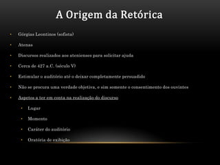 A Origem da Retórica
•   Górgias Leontinos (sofista)

•   Atenas

•   Discursos realizados aos atenienses para solicitar ajuda

•   Cerca de 427 a.C. (século V)

•   Estimular o auditório até o deixar completamente persuadido

•   Não se procura uma verdade objetiva, e sim somente o consentimento dos ouvintes

•   Aspetos a ter em conta na realização do discurso

     •   Lugar

     •   Momento

     •   Caráter do auditório

     •   Oratória de exibição
 