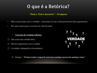 O que é a Retórica?
                         “Nada é. Tudo é discutível.” – Protágoras


•   Não se preocupa com a verdade – preocupa-se com a força/estrutura dos argumentos

•   Foi uma arma para o sucesso na vida da pólis



     •   Conceito de verdade sofístico

۞ Não existe uma verdade única

۞ Não há compromisso com a verdade

۞ A verdade é adequada às circunstâncias



    ۞ Górgias – "O bom orador é capaz de convencer qualquer pessoa de qualquer coisa.”
 