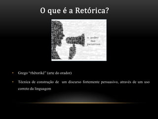O que é a Retórica?




•   Grego “rhêtorikê” (arte do orador)

•   Técnica de construção de um discurso fortemente persuasivo, através de um uso
    correto da linguagem
 