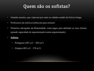 Quem são os sofistas?

•   Grandes mestres, que viajavam por entre as cidades-estado da Grécia Antiga

•   Professores da retórica (cobravam para ensinar)

•   Primeiros advogados da Humanidade: eram pagos para defender os seus clientes
    (grande capacidade de argumentação/contra-argumentação)

•   Sofistas

     • Protágoras (481 a.C – 420 a.C)

     • Górgias (483 a.C – 376 a.C)
 