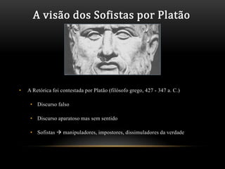 A visão dos Sofistas por Platão




•   A Retórica foi contestada por Platão (filósofo grego, 427 - 347 a. C.)

     • Discurso falso

     • Discurso aparatoso mas sem sentido

     • Sofistas  manipuladores, impostores, dissimuladores da verdade
 