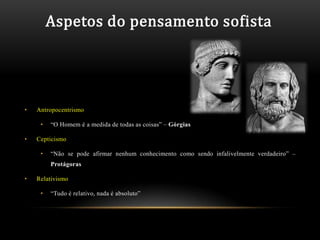 Aspetos do pensamento sofista




•   Antropocentrismo

     •   “O Homem é a medida de todas as coisas” – Górgias

•   Cepticismo

     •   “Não se pode afirmar nenhum conhecimento como sendo infalivelmente verdadeiro” –
         Protágoras

•   Relativismo

     •   “Tudo é relativo, nada é absoluto”
 