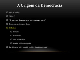 A Origem da Democracia
۞ Grécia Antiga

۞ 590 a.C.

۞ “O governo do povo, pelo povo e para o povo”

۞ Democracia ateniense direta

۞ Cidadãos

     ۞ Homens

     ۞ Atenienses

     ۞ Mais de 18 anos

     ۞ Serviço militar cumprido

۞ Participação ativa na vida política da cidade-estado
 