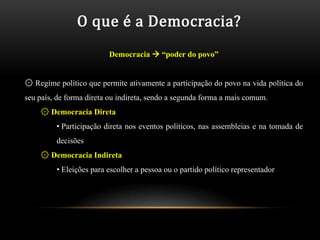 O que é a Democracia?
                         Democracia  “poder do povo”


۞ Regime político que permite ativamente a participação do povo na vida política do
seu país, de forma direta ou indireta, sendo a segunda forma a mais comum.
    ۞ Democracia Direta
         • Participação direta nos eventos políticos, nas assembleias e na tomada de
         decisões
    ۞ Democracia Indireta
         • Eleições para escolher a pessoa ou o partido político representador
 