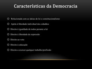Características da Democracia

۞ Relacionada com as ideias de lei e constitucionalismo

۞ Apela à liberdade individual dos cidadãos

۞ Direito à igualdade de todos perante a lei

۞ Direito à liberdade de expressão

۞ Direito ao voto

۞ Direito à educação

۞ Direito a exercer qualquer trabalho/profissão
 
