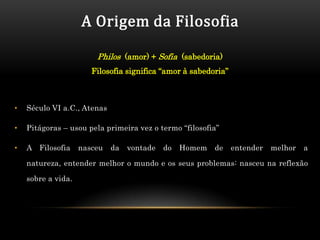 A Origem da Filosofia

                        Philos (amor) + Sofia (sabedoria)
                       Filosofia significa “amor à sabedoria”



•   Século VI a.C., Atenas

•   Pitágoras – usou pela primeira vez o termo “filosofia”

•   A Filosofia     nasceu   da   vontade   do   Homem   de     entender   melhor   a

    natureza, entender melhor o mundo e os seus problemas: nasceu na reflexão

    sobre a vida.
 