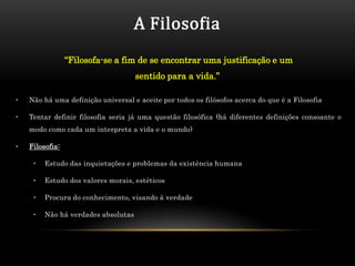 A Filosofia
                 “Filosofa-se a fim de se encontrar uma justificação e um
                                     sentido para a vida.”

•   Não há uma definição universal e aceite por todos os filósofos acerca do que é a Filosofia

•   Tentar definir filosofia seria já uma questão filosófica (há diferentes definições consoante o
    modo como cada um interpreta a vida e o mundo)

•   Filosofia:

     •   Estudo das inquietações e problemas da existência humana

     •   Estudo dos valores morais, estéticos

     •   Procura do conhecimento, visando à verdade

     •   Não há verdades absolutas
 