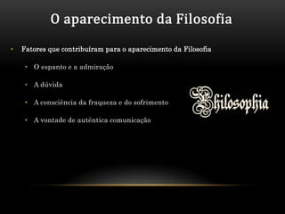 O aparecimento da Filosofia
•   Fatores que contribuíram para o aparecimento da Filosofia

     • O espanto e a admiração

     • A dúvida

     • A consciência da fraqueza e do sofrimento

     • A vontade de autêntica comunicação
 