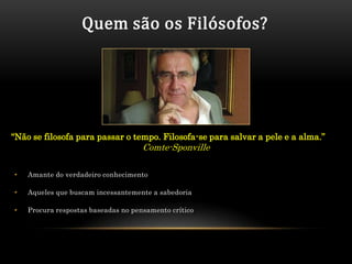 Quem são os Filósofos?




“Não se filosofa para passar o tempo. Filosofa-se para salvar a pele e a alma.”
                                     Comte-Sponville

•   Amante do verdadeiro conhecimento

•   Aqueles que buscam incessantemente a sabedoria

•   Procura respostas baseadas no pensamento crítico
 