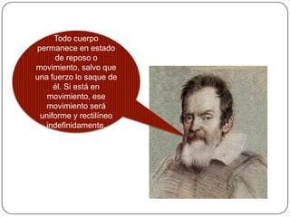 Todo cuerpo
permanece en estado
     de reposo o
movimiento, salvo que
una fuerzo lo saque de
     él. Si está en
   movimiento, ese
   movimiento será
 uniforme y rectilíneo
   indefinidamente.
 