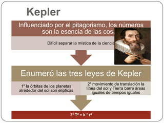 Kepler
Influenciado por el pitagorismo, los números
         son la esencia de las cosas
                Difícil separar la mística de la ciencia




Enumeró las tres leyes de Kepler
                                        2º movimiento de translación la
 1º la órbitas de los planetas
                                       línea del sol y Tierra barre áreas
alrededor del sol son elípticas
                                          iguales de tiempos iguales




                             3º T2 = k * r3
 