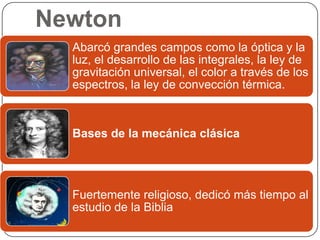 Newton
  Abarcó grandes campos como la óptica y la
  luz, el desarrollo de las integrales, la ley de
  gravitación universal, el color a través de los
  espectros, la ley de convección térmica.



  Bases de la mecánica clásica




  Fuertemente religioso, dedicó más tiempo al
  estudio de la Biblia
 