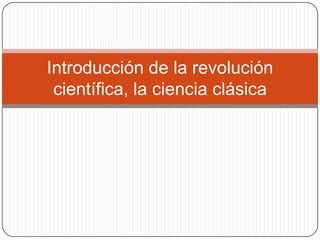 Introducción de la revolución
 científica, la ciencia clásica
 