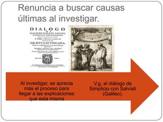 Renuncia a buscar causas
últimas al investigar.




 Al investigar, se aprecia     V.g. el diálogo de
   más el proceso para       Simplicio con Salviati
llegar a las explicaciones         (Galileo).
      que esta misma
 