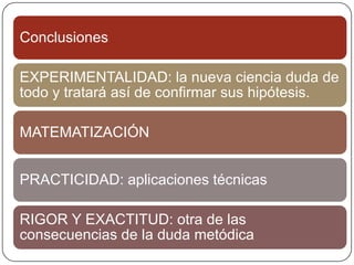 Conclusiones

EXPERIMENTALIDAD: la nueva ciencia duda de
todo y tratará así de confirmar sus hipótesis.

MATEMATIZACIÓN


PRACTICIDAD: aplicaciones técnicas

RIGOR Y EXACTITUD: otra de las
consecuencias de la duda metódica
 