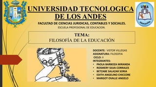 UNIVERSIDAD TECNOLOGICA
DE LOS ANDES
FACULTAD DE CIENCIAS JURIDICAS, CONTABLES Y SOCIALES.
ESCUELA PROFESIONAL DE EDUCACION.
TEMA:
FILOSOFÍA DE LA EDUCACIÓN
DOCENTE: VISTOR VILLEGAS
ASIGNATURA: FILOSOFIA
CICLO: II
INTEGRANTES:
• PAOLA BARBOZA MIRANDA
• ROSMERY SILVA CORRALES
• BETZABE SALAZAR SORIA
• EDITH ANGELINO CHICCORE
• MARGOT OVALLE ANGELO
 