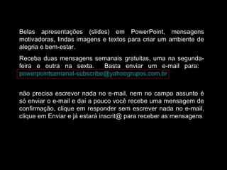 Belas apresentações (slides) em PowerPoint, mensagens
motivadoras, lindas imagens e textos para criar um ambiente de
alegria e bem-estar.
Receba duas mensagens semanais gratuitas, uma na segunda-
feira e outra na sexta. Basta enviar um e-mail para:
powerpointsemanal-subscribe@yahoogrupos.com.br
não precisa escrever nada no e-mail, nem no campo assunto é
só enviar o e-mail e daí a pouco você recebe uma mensagem de
confirmação, clique em responder sem escrever nada no e-mail,
clique em Enviar e já estará inscrit@ para receber as mensagens.
 