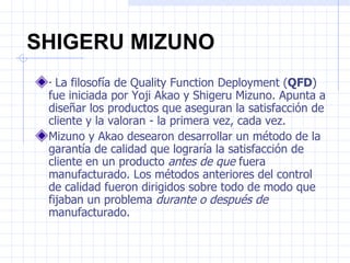 SHIGERU MIZUNO
 · La filosofía de Quality Function Deployment (QFD)
 fue iniciada por Yoji Akao y Shigeru Mizuno. Apunta a
 diseñar los productos que aseguran la satisfacción de
 cliente y la valoran - la primera vez, cada vez.
 Mizuno y Akao desearon desarrollar un método de la
 garantía de calidad que lograría la satisfacción de
 cliente en un producto antes de que fuera
 manufacturado. Los métodos anteriores del control
 de calidad fueron dirigidos sobre todo de modo que
 fijaban un problema durante o después de
 manufacturado.
 