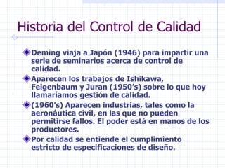 Historia del Control de Calidad
  Deming viaja a Japón (1946) para impartir una
  serie de seminarios acerca de control de
  calidad.
  Aparecen los trabajos de Ishikawa,
  Feigenbaum y Juran (1950’s) sobre lo que hoy
  llamaríamos gestión de calidad.
  (1960’s) Aparecen industrias, tales como la
  aeronáutica civil, en las que no pueden
  permitirse fallos. El poder está en manos de los
  productores.
  Por calidad se entiende el cumplimiento
  estricto de especificaciones de diseño.
 
