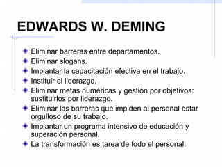EDWARDS W. DEMING
Eliminar barreras entre departamentos.
Eliminar slogans.
Implantar la capacitación efectiva en el trabajo.
Instituir el liderazgo.
Eliminar metas numéricas y gestión por objetivos:
sustituirlos por liderazgo.
Eliminar las barreras que impiden al personal estar
orgulloso de su trabajo.
Implantar un programa intensivo de educación y
superación personal.
La transformación es tarea de todo el personal.
 