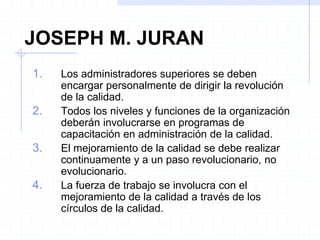 JOSEPH M. JURAN
1. Los administradores superiores se deben
encargar personalmente de dirigir la revolución
de la calidad.
2. Todos los niveles y funciones de la organización
deberán involucrarse en programas de
capacitación en administración de la calidad.
3. El mejoramiento de la calidad se debe realizar
continuamente y a un paso revolucionario, no
evolucionario.
4. La fuerza de trabajo se involucra con el
mejoramiento de la calidad a través de los
círculos de la calidad.
 