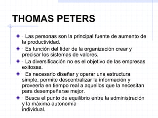 THOMAS PETERS
· Las personas son la principal fuente de aumento de
la productividad.
· Es función del líder de la organización crear y
precisar los sistemas de valores.
· La diversificación no es el objetivo de las empresas
exitosas.
· Es necesario diseñar y operar una estructura
simple, permite descentralizar la información y
proveerla en tiempo real a aquellos que la necesitan
para desempeñarse mejor.
· Busca el punto de equilibrio entre la administración
y la máxima autonomía
individual.
 