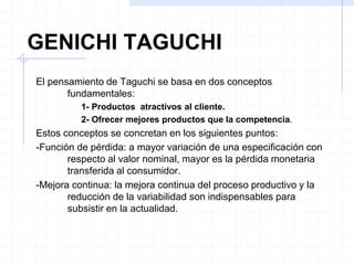 GENICHI TAGUCHI
El pensamiento de Taguchi se basa en dos conceptos
fundamentales:
1- Productos atractivos al cliente.
2- Ofrecer mejores productos que la competencia.
Estos conceptos se concretan en los siguientes puntos:
-Función de pérdida: a mayor variación de una especificación con
respecto al valor nominal, mayor es la pérdida monetaria
transferida al consumidor.
-Mejora continua: la mejora continua del proceso productivo y la
reducción de la variabilidad son indispensables para
subsistir en la actualidad.
 