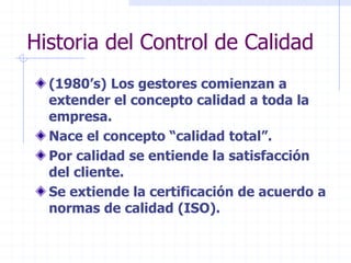 Historia del Control de Calidad
(1980’s) Los gestores comienzan a
extender el concepto calidad a toda la
empresa.
Nace el concepto “calidad total”.
Por calidad se entiende la satisfacción
del cliente.
Se extiende la certificación de acuerdo a
normas de calidad (ISO).
 