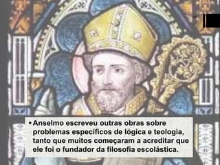 10

 Anselmo escreveu outras obras sobre
problemas específicos de lógica e teologia,
tanto que muitos começaram a acreditar que
ele foi o fundador da filosofia escolástica.

 