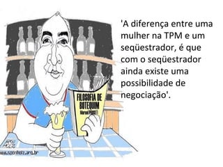 'A diferença entre uma mulher na TPM e um seqüestrador, é que com o seqüestrador ainda existe uma possibilidade de negociação'.  
