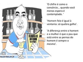 'O chifre é como o consórcio... quando você menos espera é contemplado. '  'Homem feio é igual à ventania: só quebra galho'.  'A diferença entre o homem e a mulher é que o pau que está entre as pernas do homem é sempre o mesmo'.  