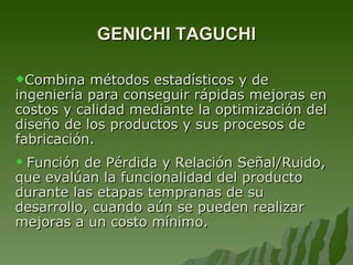GENICHI TAGUCHI C ombina métodos estadísticos y de ingeniería para conseguir rápidas mejoras en cost o s y calidad mediante la optimización del diseño de los productos y sus procesos de fabricación.  Función de Pérdida y Relación Señal/Ruido, que evalúan la funcionalidad del producto durante las etapas tempranas de su desarrollo, cuando aún  se pueden realizar  mejoras a  un  cost o mínimo. 