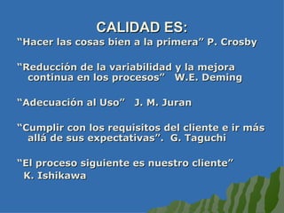 CALIDAD ES: “ Hacer las cosas bien a la primera” P. Crosby “ Reducción de la variabilidad y la mejora continua en los procesos”  W.E. Deming “ Adecuación al Uso”  J. M. Juran “ Cumplir con los requisitos del cliente e ir más allá de sus expectativas”.  G. Taguchi “ El proceso siguiente es nuestro cliente”  K. Ishikawa 