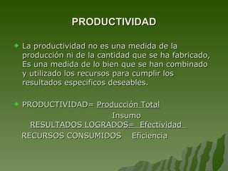 PRODUCTIVIDAD La productividad no es una medida de la producción ni de la cantidad que se ha fabricado, Es una medida de lo bien que se han combinado y utilizado los recursos para cumplir los resultados especificos deseables. PRODUCTIVIDAD=  Producción Total Insumo  RESULTADOS LOGRADOS=  Efectividad  RECURSOS CONSUMIDOS  Eficiencia 
