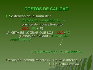 COSTOS DE CALIDAD Se derivan de la suma de :  Precios de Cumplimiento  + precios de incumplimiento CDC =  PC + PI LA META ES LOGRAR QUE LOS  CDC = PC   (Costos de Calidad = Precios de cumplimiento ) C. De Prevención +C. Evaluación Precios de incumplimiento=C. De falla interna  + C. De Falla Externa 