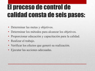 El proceso de control de
calidad consta de seis pasos:
•   Determinar las metas y objetivos.
•   Determinar los métodos para alcanzar los objetivos.
•   Proporcionar educación y capacitación para la calidad.
•   Realizar el trabajo.
•   Verificar los efectos que generó su realización.
•   Ejecutar las acciones adecuadas.
 