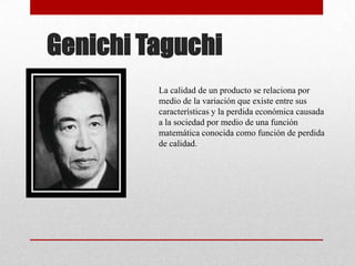 Genichi Taguchi
         La calidad de un producto se relaciona por
         medio de la variación que existe entre sus
         características y la perdida económica causada
         a la sociedad por medio de una función
         matemática conocida como función de perdida
         de calidad.
 