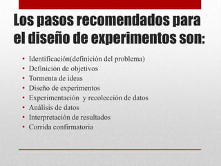 Los pasos recomendados para
el diseño de experimentos son:
 •   Identificación(definición del problema)
 •   Definición de objetivos
 •   Tormenta de ideas
 •   Diseño de experimentos
 •   Experimentación y recolección de datos
 •   Análisis de datos
 •   Interpretación de resultados
 •   Corrida confirmatoria
 