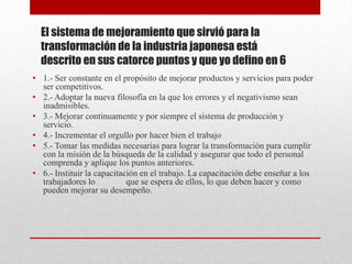 El sistema de mejoramiento que sirvió para la
  transformación de la industria japonesa está
  descrito en sus catorce puntos y que yo defino en 6
• 1.- Ser constante en el propósito de mejorar productos y servicios para poder
  ser competitivos.
• 2.- Adoptar la nueva filosofía en la que los errores y el negativismo sean
  inadmisibles.
• 3.- Mejorar continuamente y por siempre el sistema de producción y
  servicio.
• 4.- Incrementar el orgullo por hacer bien el trabajo
• 5.- Tomar las medidas necesarias para lograr la transformación para cumplir
  con la misión de la búsqueda de la calidad y asegurar que todo el personal
  comprenda y aplique los puntos anteriores.
• 6.- Instituir la capacitación en el trabajo. La capacitación debe enseñar a los
  trabajadores lo           que se espera de ellos, lo que deben hacer y como
  pueden mejorar su desempeño.
 