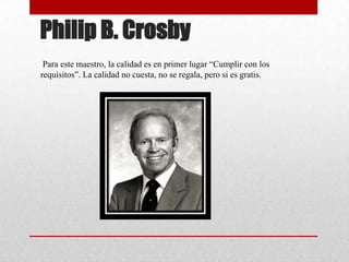 Philip B. Crosby
 Para este maestro, la calidad es en primer lugar “Cumplir con los
requisitos”. La calidad no cuesta, no se regala, pero si es gratis.
 